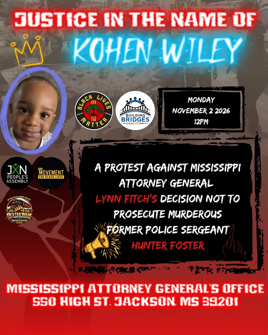 Coalition flyer: Justice in the Name of Kohen Wiley. A protest against Mississippi Attorney General Lynn Fitch's decision not to prosecute former Police Sergeant Hunter Foster. Monday, November 2, 2026, 12 PM, Mississippi Attorney General's Office, 550 High St., Jackson, MS 39201.